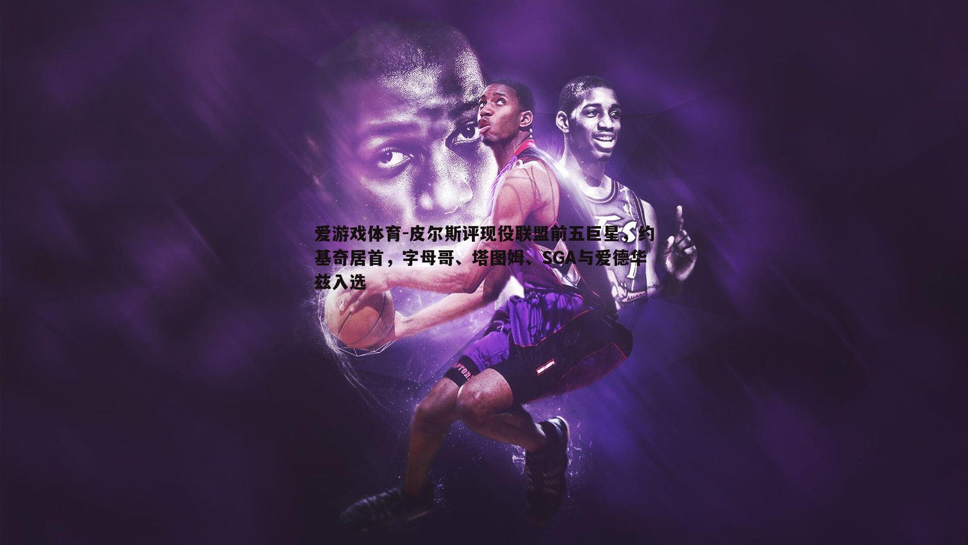 皮尔斯评现役联盟前五巨星，约基奇居首，字母哥、塔图姆、SGA与爱德华兹入选